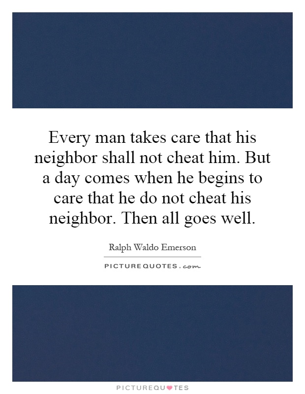 Every man takes care that his neighbor shall not cheat him. But a day comes when he begins to care that he do not cheat his neighbor. Then all goes well Picture Quote #1