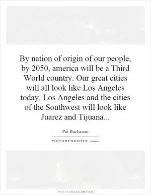 By nation of origin of our people, by 2050, america will be a Third World country. Our great cities will all look like Los Angeles today. Los Angeles and the cities of the Southwest will look like Juarez and Tijuana Picture Quote #1