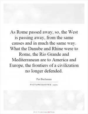 As Rome passed away, so, the West is passing away, from the same causes and in much the same way. What the Danube and Rhine were to Rome, the Rio Grande and Mediterranean are to America and Europe, the frontiers of a civilization no longer defended Picture Quote #1
