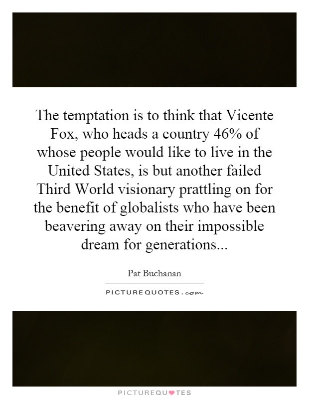 The temptation is to think that Vicente Fox, who heads a country 46% of whose people would like to live in the United States, is but another failed Third World visionary prattling on for the benefit of globalists who have been beavering away on their impossible dream for generations Picture Quote #1