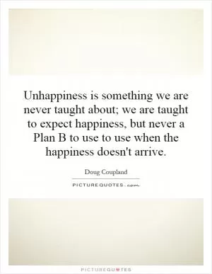 Unhappiness is something we are never taught about; we are taught to expect happiness, but never a Plan B to use to use when the happiness doesn't arrive Picture Quote #1