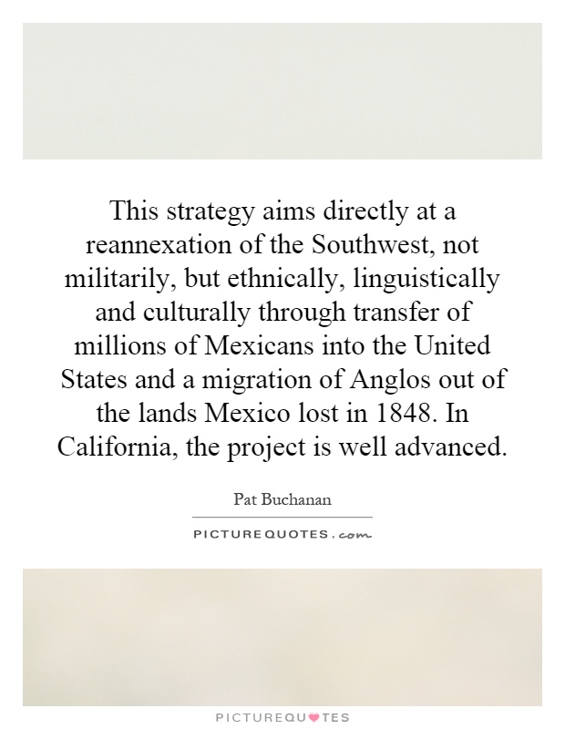 This strategy aims directly at a reannexation of the Southwest, not militarily, but ethnically, linguistically and culturally through transfer of millions of Mexicans into the United States and a migration of Anglos out of the lands Mexico lost in 1848. In California, the project is well advanced Picture Quote #1