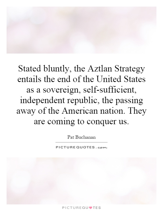 Stated bluntly, the Aztlan Strategy entails the end of the United States as a sovereign, self-sufficient, independent republic, the passing away of the American nation. They are coming to conquer us Picture Quote #1