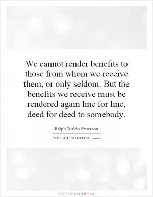 We cannot render benefits to those from whom we receive them, or only seldom. But the benefits we receive must be rendered again line for line, deed for deed to somebody Picture Quote #1