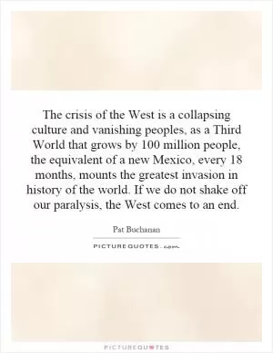 The crisis of the West is a collapsing culture and vanishing peoples, as a Third World that grows by 100 million people, the equivalent of a new Mexico, every 18 months, mounts the greatest invasion in history of the world. If we do not shake off our paralysis, the West comes to an end Picture Quote #1