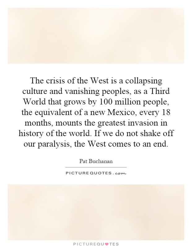 The crisis of the West is a collapsing culture and vanishing peoples, as a Third World that grows by 100 million people, the equivalent of a new Mexico, every 18 months, mounts the greatest invasion in history of the world. If we do not shake off our paralysis, the West comes to an end Picture Quote #1