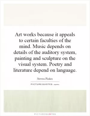 Art works because it appeals to certain faculties of the mind. Music depends on details of the auditory system, painting and sculpture on the visual system. Poetry and literature depend on language Picture Quote #1