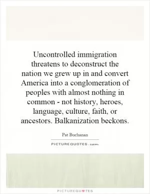 Uncontrolled immigration threatens to deconstruct the nation we grew up in and convert America into a conglomeration of peoples with almost nothing in common - not history, heroes, language, culture, faith, or ancestors. Balkanization beckons Picture Quote #1