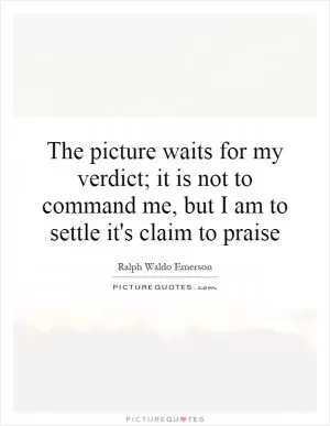 The picture waits for my verdict; it is not to command me, but I am to settle it's claim to praise Picture Quote #1