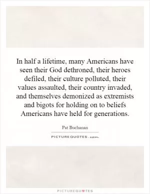 In half a lifetime, many Americans have seen their God dethroned, their heroes defiled, their culture polluted, their values assaulted, their country invaded, and themselves demonized as extremists and bigots for holding on to beliefs Americans have held for generations Picture Quote #1