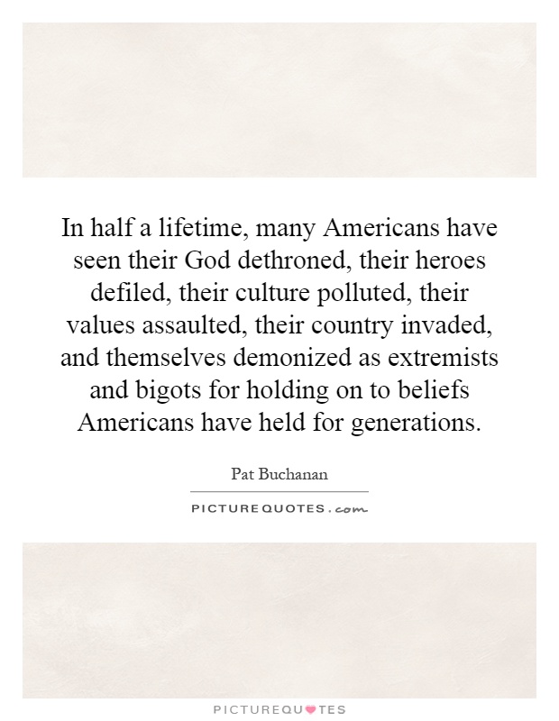 In half a lifetime, many Americans have seen their God dethroned, their heroes defiled, their culture polluted, their values assaulted, their country invaded, and themselves demonized as extremists and bigots for holding on to beliefs Americans have held for generations Picture Quote #1