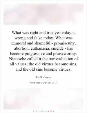 What was right and true yesterday is wrong and false today. What was immoral and shameful - promiscuity, abortion, euthanasia, suicide - has become progressive and praiseworthy. Nietzsche called it the transvaluation of all values; the old virtues become sins, and the old sins become virtues Picture Quote #1