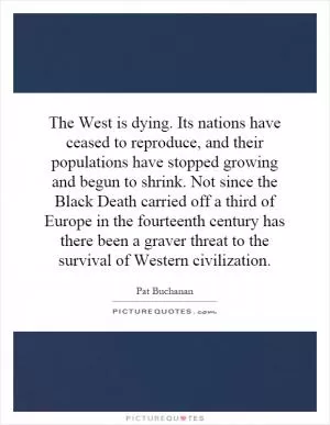 The West is dying. Its nations have ceased to reproduce, and their populations have stopped growing and begun to shrink. Not since the Black Death carried off a third of Europe in the fourteenth century has there been a graver threat to the survival of Western civilization Picture Quote #1
