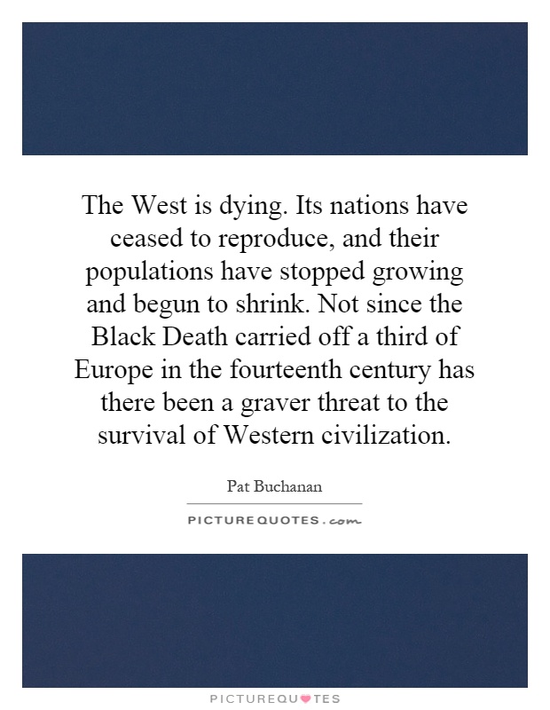 The West is dying. Its nations have ceased to reproduce, and their populations have stopped growing and begun to shrink. Not since the Black Death carried off a third of Europe in the fourteenth century has there been a graver threat to the survival of Western civilization Picture Quote #1