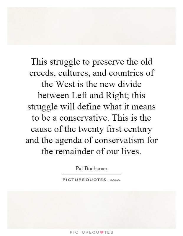 This struggle to preserve the old creeds, cultures, and countries of the West is the new divide between Left and Right; this struggle will define what it means to be a conservative. This is the cause of the twenty first century and the agenda of conservatism for the remainder of our lives Picture Quote #1
