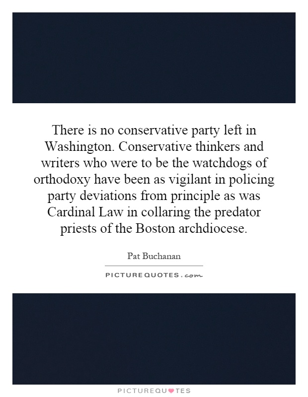 There is no conservative party left in Washington. Conservative thinkers and writers who were to be the watchdogs of orthodoxy have been as vigilant in policing party deviations from principle as was Cardinal Law in collaring the predator priests of the Boston archdiocese Picture Quote #1