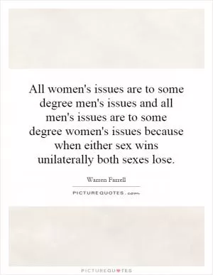 All women's issues are to some degree men's issues and all men's issues are to some degree women's issues because when either sex wins unilaterally both sexes lose Picture Quote #1