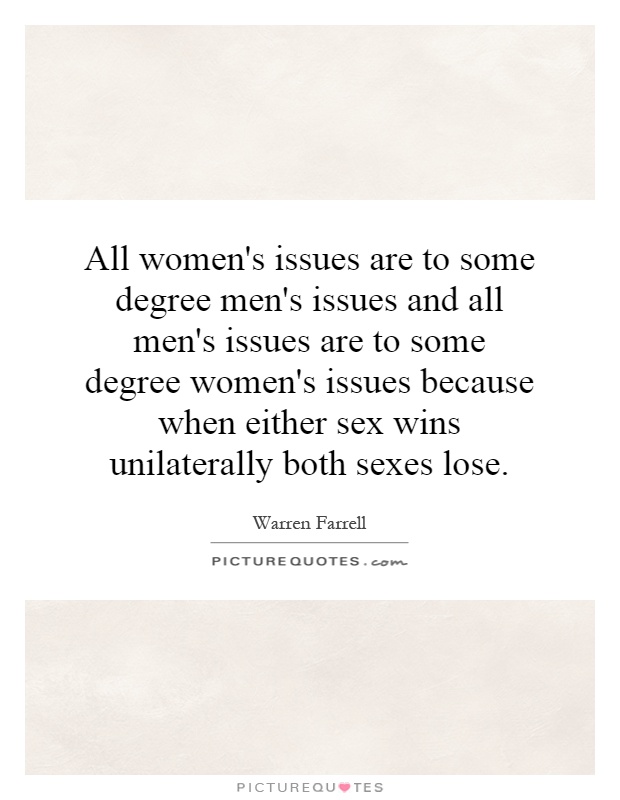 All women's issues are to some degree men's issues and all men's issues are to some degree women's issues because when either sex wins unilaterally both sexes lose Picture Quote #1