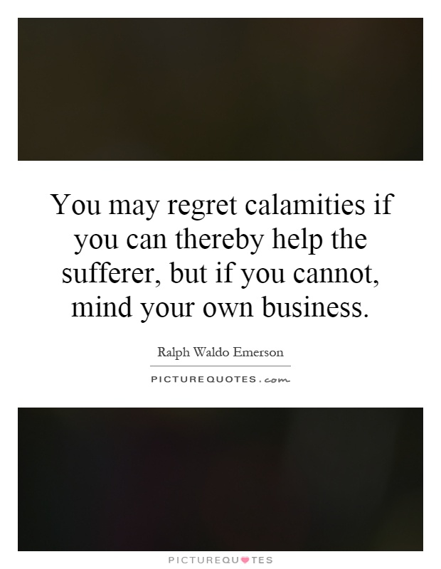You may regret calamities if you can thereby help the sufferer, but if you cannot, mind your own business Picture Quote #1