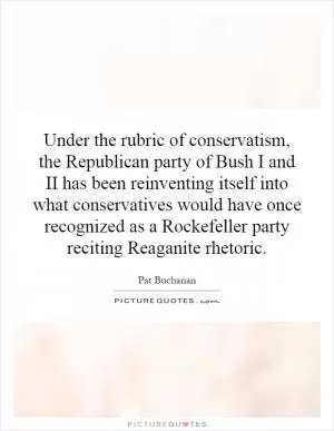 Under the rubric of conservatism, the Republican party of Bush I and II has been reinventing itself into what conservatives would have once recognized as a Rockefeller party reciting Reaganite rhetoric Picture Quote #1