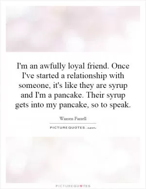 I'm an awfully loyal friend. Once I've started a relationship with someone, it's like they are syrup and I'm a pancake. Their syrup gets into my pancake, so to speak Picture Quote #1