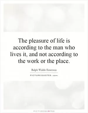 The pleasure of life is according to the man who lives it, and not according to the work or the place Picture Quote #1