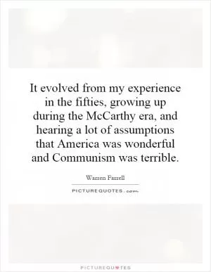 It evolved from my experience in the fifties, growing up during the McCarthy era, and hearing a lot of assumptions that America was wonderful and Communism was terrible Picture Quote #1