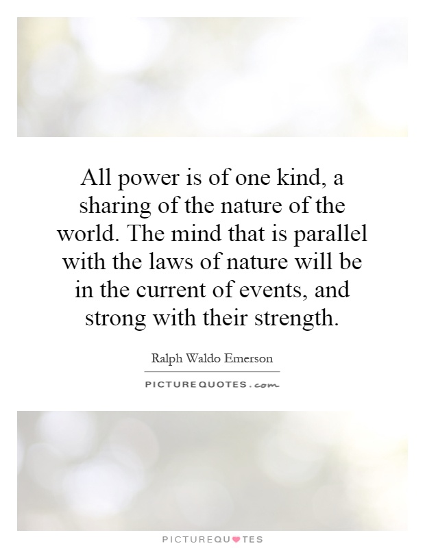 All power is of one kind, a sharing of the nature of the world. The mind that is parallel with the laws of nature will be in the current of events, and strong with their strength Picture Quote #1