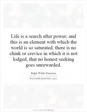 Life is a search after power; and this is an element with which the world is so saturated, there is no chink or crevice in which it is not lodged, that no honest seeking goes unrewarded Picture Quote #1