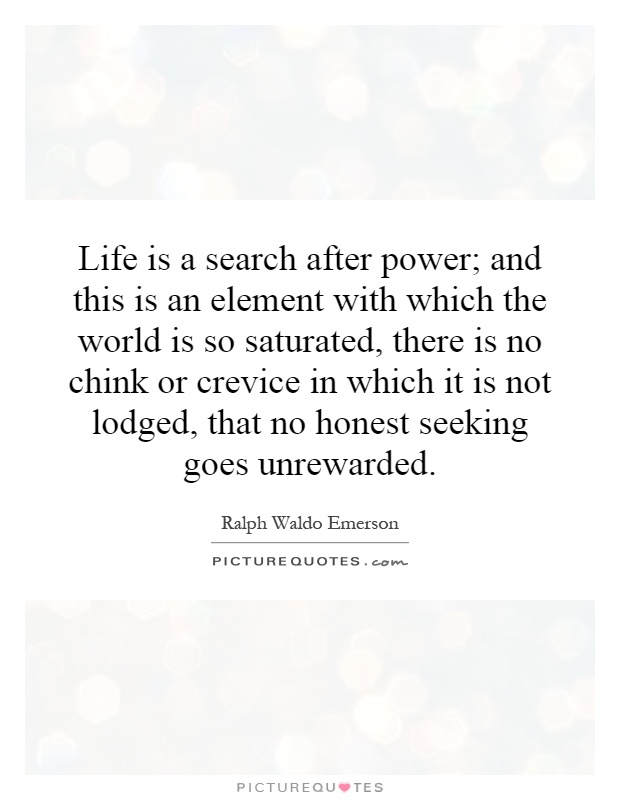 Life is a search after power; and this is an element with which the world is so saturated, there is no chink or crevice in which it is not lodged, that no honest seeking goes unrewarded Picture Quote #1