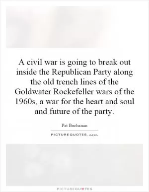 A civil war is going to break out inside the Republican Party along the old trench lines of the Goldwater Rockefeller wars of the 1960s, a war for the heart and soul and future of the party Picture Quote #1