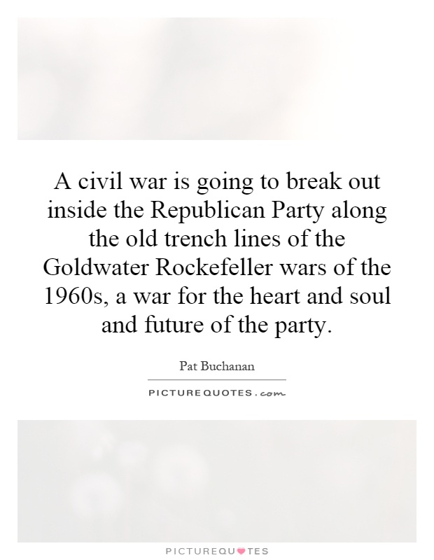 A civil war is going to break out inside the Republican Party along the old trench lines of the Goldwater Rockefeller wars of the 1960s, a war for the heart and soul and future of the party Picture Quote #1