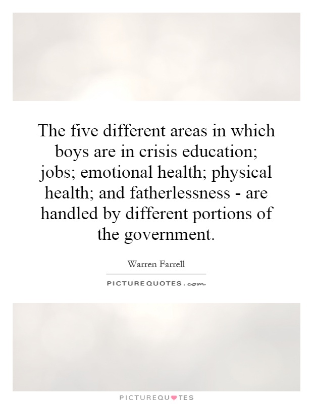 The five different areas in which boys are in crisis education; jobs; emotional health; physical health; and fatherlessness - are handled by different portions of the government Picture Quote #1