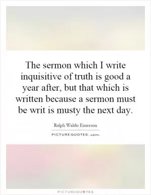 The sermon which I write inquisitive of truth is good a year after, but that which is written because a sermon must be writ is musty the next day Picture Quote #1
