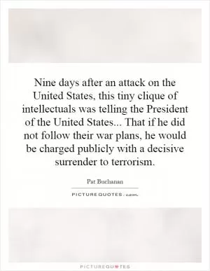 Nine days after an attack on the United States, this tiny clique of intellectuals was telling the President of the United States... That if he did not follow their war plans, he would be charged publicly with a decisive surrender to terrorism Picture Quote #1