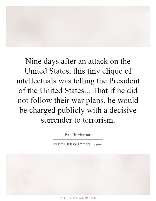 Nine days after an attack on the United States, this tiny clique of intellectuals was telling the President of the United States... That if he did not follow their war plans, he would be charged publicly with a decisive surrender to terrorism Picture Quote #1