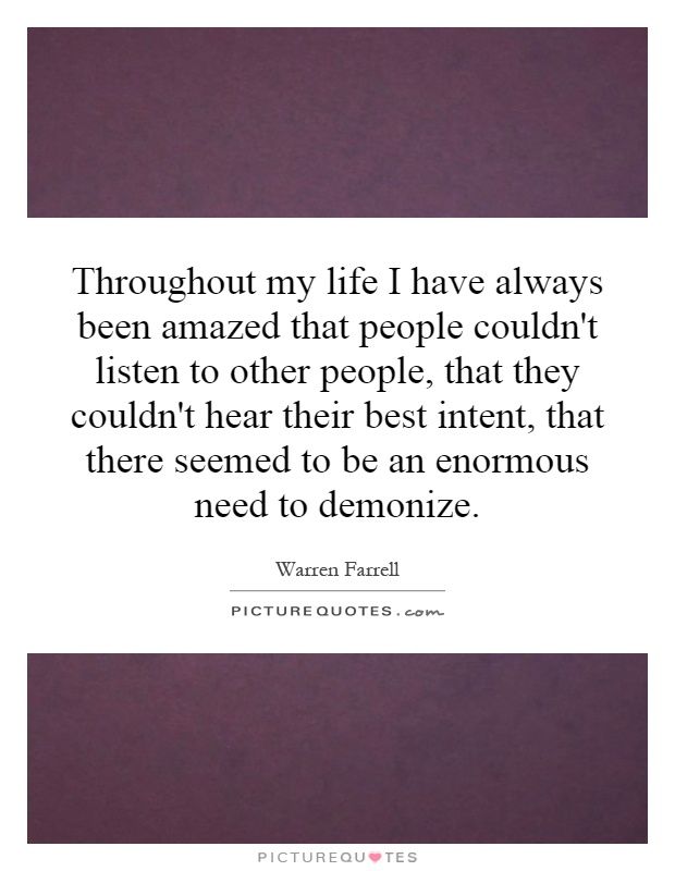 Throughout my life I have always been amazed that people couldn't listen to other people, that they couldn't hear their best intent, that there seemed to be an enormous need to demonize Picture Quote #1