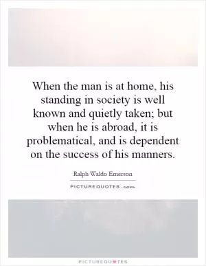 When the man is at home, his standing in society is well known and quietly taken; but when he is abroad, it is problematical, and is dependent on the success of his manners Picture Quote #1