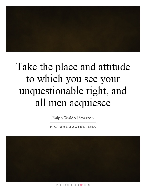 Take the place and attitude to which you see your unquestionable right, and all men acquiesce Picture Quote #1