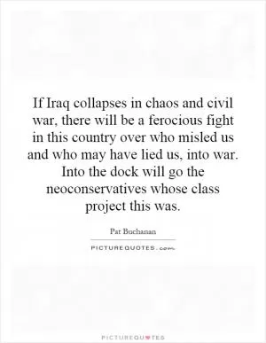 If Iraq collapses in chaos and civil war, there will be a ferocious fight in this country over who misled us and who may have lied us, into war. Into the dock will go the neoconservatives whose class project this was Picture Quote #1