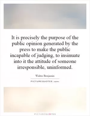 It is precisely the purpose of the public opinion generated by the press to make the public incapable of judging, to insinuate into it the attitude of someone irresponsible, uninformed Picture Quote #1