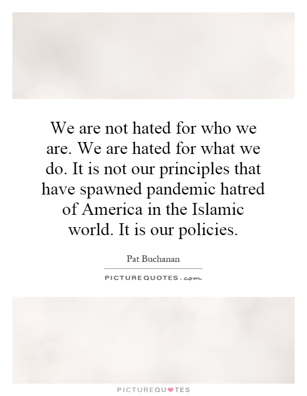 We are not hated for who we are. We are hated for what we do. It is not our principles that have spawned pandemic hatred of America in the Islamic world. It is our policies Picture Quote #1