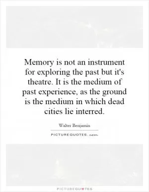 Memory is not an instrument for exploring the past but it's theatre. It is the medium of past experience, as the ground is the medium in which dead cities lie interred Picture Quote #1