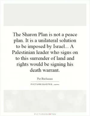The Sharon Plan is not a peace plan. It is a unilateral solution to be imposed by Israel... A Palestinian leader who signs on to this surrender of land and rights would be signing his death warrant Picture Quote #1