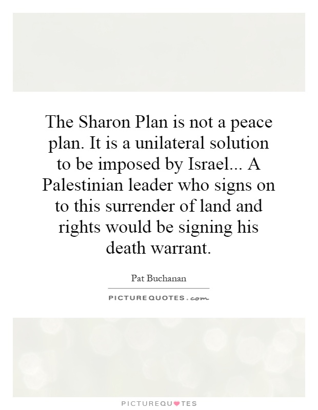 The Sharon Plan is not a peace plan. It is a unilateral solution to be imposed by Israel... A Palestinian leader who signs on to this surrender of land and rights would be signing his death warrant Picture Quote #1