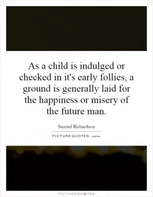 As a child is indulged or checked in it's early follies, a ground is generally laid for the happiness or misery of the future man Picture Quote #1