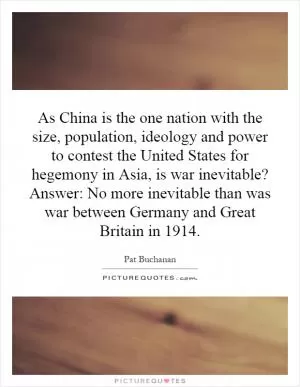 As China is the one nation with the size, population, ideology and power to contest the United States for hegemony in Asia, is war inevitable? Answer: No more inevitable than was war between Germany and Great Britain in 1914 Picture Quote #1