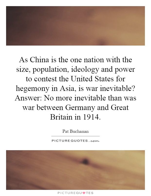 As China is the one nation with the size, population, ideology and power to contest the United States for hegemony in Asia, is war inevitable? Answer: No more inevitable than was war between Germany and Great Britain in 1914 Picture Quote #1