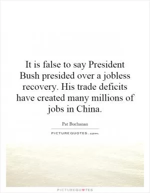 It is false to say President Bush presided over a jobless recovery. His trade deficits have created many millions of jobs in China Picture Quote #1