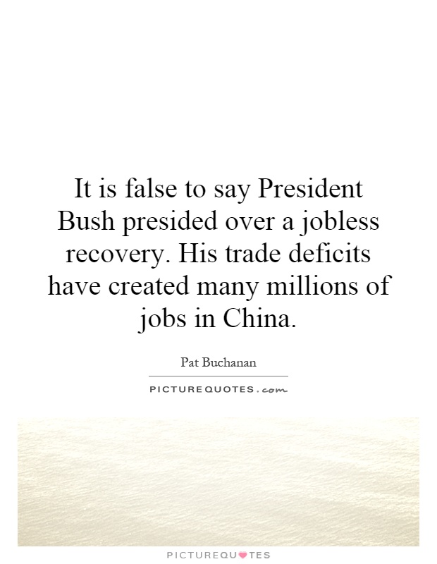 It is false to say President Bush presided over a jobless recovery. His trade deficits have created many millions of jobs in China Picture Quote #1